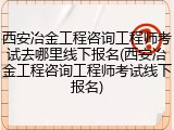 西安冶金工程咨询工程师考试去哪里线下报名(西安冶金工程咨询工程师考试线下报名)