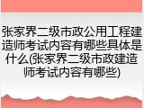 张家界二级市政公用工程建造师考试内容有哪些具体是什么(张家界二级市政建造师考试内容有哪些)