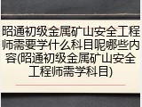 昭通初级金属矿山安全工程师需要学什么科目呢哪些内容(昭通初级金属矿山安全工程师需学科目)