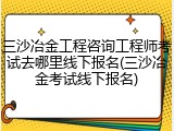 三沙冶金工程咨询工程师考试去哪里线下报名(三沙冶金考试线下报名)
