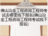 佛山冶金工程咨询工程师考试去哪里线下报名(佛山冶金工程咨询工程师考试线下报名)