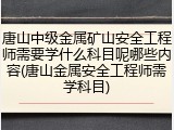唐山中级金属矿山安全工程师需要学什么科目呢哪些内容(唐山金属安全工程师需学科目)