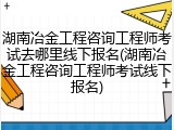 湖南冶金工程咨询工程师考试去哪里线下报名(湖南冶金工程咨询工程师考试线下报名)
