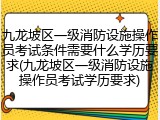 九龙坡区一级消防设施操作员考试条件需要什么学历要求(九龙坡区一级消防设施操作员考试学历要求)