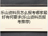 乐山资料员怎么报考哪家最好有何要求(乐山资料员报考推荐)