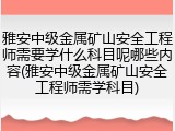 雅安中级金属矿山安全工程师需要学什么科目呢哪些内容(雅安中级金属矿山安全工程师需学科目)