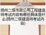 扬州二级市政公用工程建造师考试内容有哪些具体是什么(扬州二级建造师考试内容)