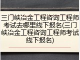 三门峡冶金工程咨询工程师考试去哪里线下报名(三门峡冶金工程咨询工程师考试线下报名)