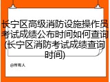 长宁区高级消防设施操作员考试成绩公布时间如何查询(长宁区消防考试成绩查询时间)