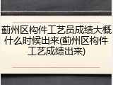 蓟州区构件工艺员成绩大概什么时候出来(蓟州区构件工艺成绩出来)