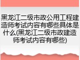 黑龙江二级市政公用工程建造师考试内容有哪些具体是什么(黑龙江二级市政建造师考试内容有哪些)