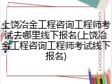 上饶冶金工程咨询工程师考试去哪里线下报名(上饶冶金工程咨询工程师考试线下报名)