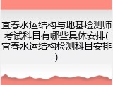宜春水运结构与地基检测师考试科目有哪些具体安排(宜春水运结构检测科目安排)