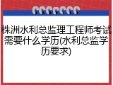 株洲水利总监理工程师考试需要什么学历(水利总监学历要求)