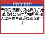 天津高级消防设施操作员考试成绩公布时间如何查询(天津消防考试成绩查询时间)