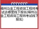 福州冶金工程咨询工程师考试去哪里线下报名(福州冶金工程咨询工程师考试线下报名)