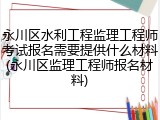 永川区水利工程监理工程师考试报名需要提供什么材料(永川区监理工程师报名材料)