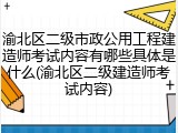 渝北区二级市政公用工程建造师考试内容有哪些具体是什么(渝北区二级建造师考试内容)
