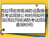 克拉玛依高级消防设施操作员考试成绩公布时间如何查询(克拉玛依消防考试成绩查询时间)