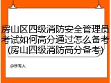 房山区四级消防安全管理员考试如何高分通过怎么备考(房山四级消防高分备考)