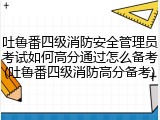 吐鲁番四级消防安全管理员考试如何高分通过怎么备考(吐鲁番四级消防高分备考)