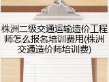 株洲二级交通运输造价工程师怎么报名培训费用(株洲交通造价师培训费)