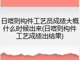 日喀则构件工艺员成绩大概什么时候出来(日喀则构件工艺成绩出结果)