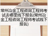 常州冶金工程咨询工程师考试去哪里线下报名(常州冶金工程咨询工程师考试线下报名)