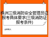 株洲三级消防安全管理员证报考具体要求(三级消防证报考条件)