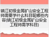 镇江初级金属矿山安全工程师需要学什么科目呢哪些内容(镇江初级金属矿山安全工程师需学科目)