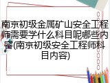 南京初级金属矿山安全工程师需要学什么科目呢哪些内容(南京初级安全工程师科目内容)
