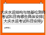 大庆水运结构与地基检测师考试科目有哪些具体安排(大庆水运考试科目安排)