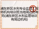 浦东新区水利专业监理工程师机构培训班当地周边的有吗(浦东新区水利监理培训有周边机构)