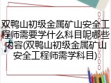 双鸭山初级金属矿山安全工程师需要学什么科目呢哪些内容(双鸭山初级金属矿山安全工程师需学科目)