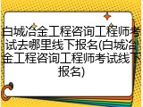 白城冶金工程咨询工程师考试去哪里线下报名(白城冶金工程咨询工程师考试线下报名)