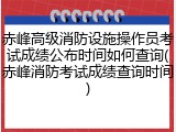 赤峰高级消防设施操作员考试成绩公布时间如何查询(赤峰消防考试成绩查询时间)