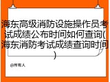 海东高级消防设施操作员考试成绩公布时间如何查询(海东消防考试成绩查询时间)