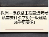 株洲一级铁路工程建造师考试需要什么学历(一级建造师学历要求)
