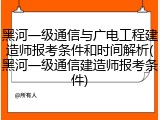 黑河一级通信与广电工程建造师报考条件和时间解析(黑河一级通信建造师报考条件)