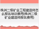 株洲二级矿业工程建造师怎么报名培训费用(株洲二级矿业建造师报名费用)