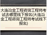 大连冶金工程咨询工程师考试去哪里线下报名(大连冶金工程咨询工程师考试线下报名)