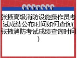 张掖高级消防设施操作员考试成绩公布时间如何查询(张掖消防考试成绩查询时间)