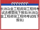 长治冶金工程咨询工程师考试去哪里线下报名(长治冶金工程咨询工程师考试线下报名)