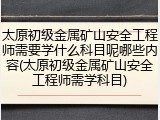 太原初级金属矿山安全工程师需要学什么科目呢哪些内容(太原初级金属矿山安全工程师需学科目)