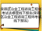 荣昌区冶金工程咨询工程师考试去哪里线下报名(荣昌区冶金工程咨询工程师考试线下报名)