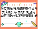 毕节高级消防设施操作员考试成绩公布时间如何查询(毕节消防考试成绩查询时间)