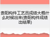 贵阳构件工艺员成绩大概什么时候出来(贵阳构件成绩出结果)