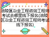 涪陵区冶金工程咨询工程师考试去哪里线下报名(涪陵区冶金工程咨询工程师考试线下报名)