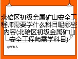 北碚区初级金属矿山安全工程师需要学什么科目呢哪些内容(北碚区初级金属矿山安全工程师需学科目)