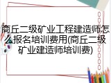 商丘二级矿业工程建造师怎么报名培训费用(商丘二级矿业建造师培训费)